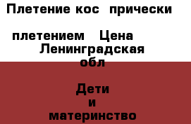Плетение кос, прически c плетением › Цена ­ 400 - Ленинградская обл. Дети и материнство » Услуги   